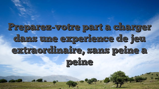 Preparez-votre part a charger dans une experience de jeu extraordinaire, sans peine a peine
