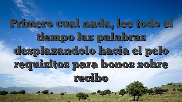 Primero cual nada, lee todo el tiempo las palabras desplazandolo hacia el pelo requisitos para bonos sobre recibo
