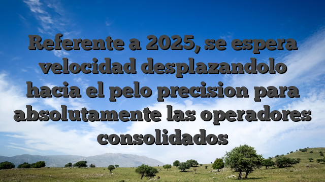 Referente a 2025, se espera velocidad desplazandolo hacia el pelo precision para absolutamente las operadores consolidados