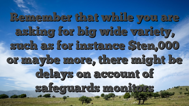 Remember that while you are asking for big wide variety, such as for instance $ten,000 or maybe more, there might be delays on account of safeguards monitors