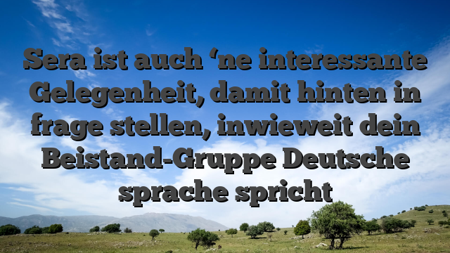 Sera ist auch ‘ne interessante Gelegenheit, damit hinten in frage stellen, inwieweit dein Beistand-Gruppe Deutsche sprache spricht