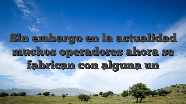 Sin embargo en la actualidad muchos operadores ahora se fabrican con alguna un