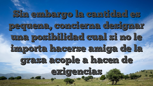 Sin embargo la cantidad es pequena, concierna designar una posibilidad cual si no le importa hacerse amiga de la grasa acople a hacen de exigencias