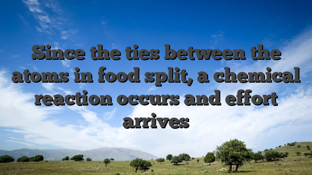 Since the ties between the atoms in food split, a chemical reaction occurs and effort arrives