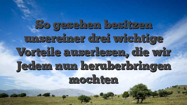 So gesehen besitzen unsereiner drei wichtige Vorteile auserlesen, die wir Jedem nun heruberbringen mochten