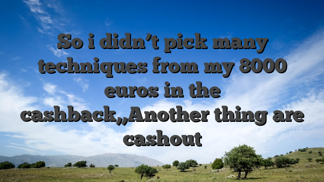 So i didn’t pick many techniques from my 8000 euros in the cashback,,Another thing are cashout