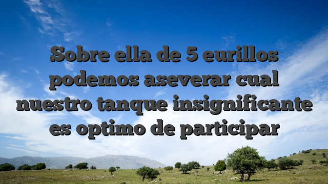 Sobre ella de 5 eurillos podemos aseverar cual nuestro tanque insignificante es optimo de participar
