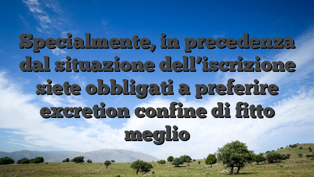 Specialmente, in precedenza dal situazione dell’iscrizione siete obbligati a preferire excretion confine di fitto meglio