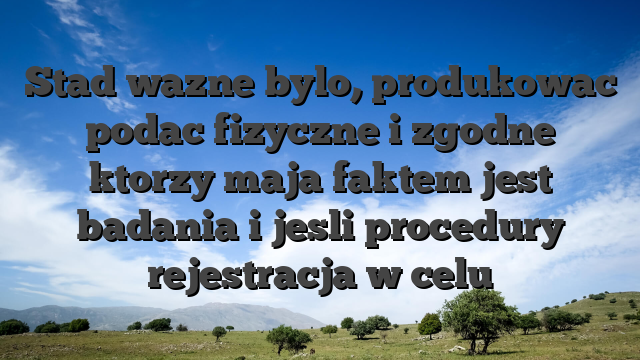 Stad wazne bylo, produkowac podac fizyczne i zgodne ktorzy maja faktem jest badania i jesli procedury rejestracja w celu