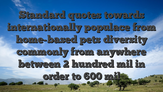 Standard quotes towards internationally populace from home-based pets diversity commonly from anywhere between 2 hundred mil in order to 600 mil