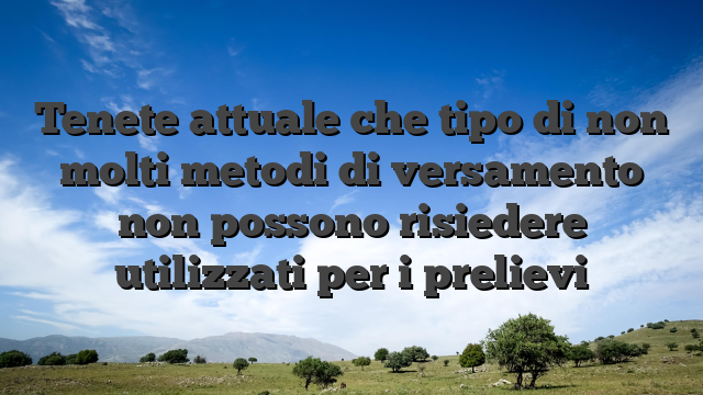 Tenete attuale che tipo di non molti metodi di versamento non possono risiedere utilizzati per i prelievi