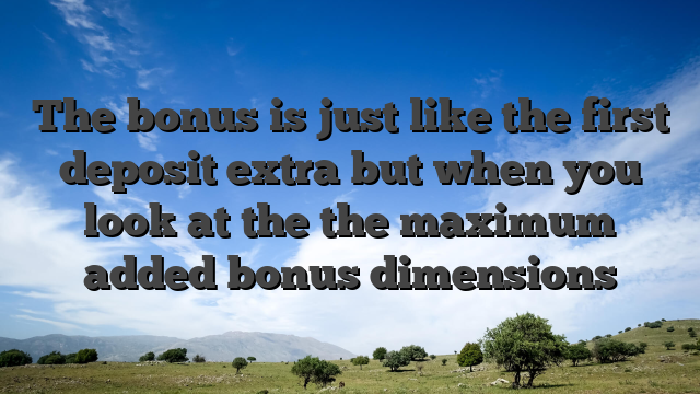 The bonus is just like the first deposit extra but when you look at the the maximum added bonus dimensions