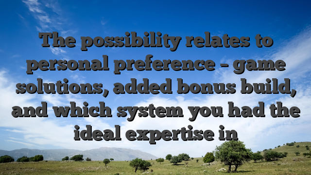 The possibility relates to personal preference – game solutions, added bonus build, and which system you had the ideal expertise in