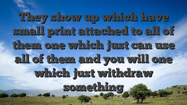 They show up which have small print attached to all of them one which just can use all of them and you will one which just withdraw something