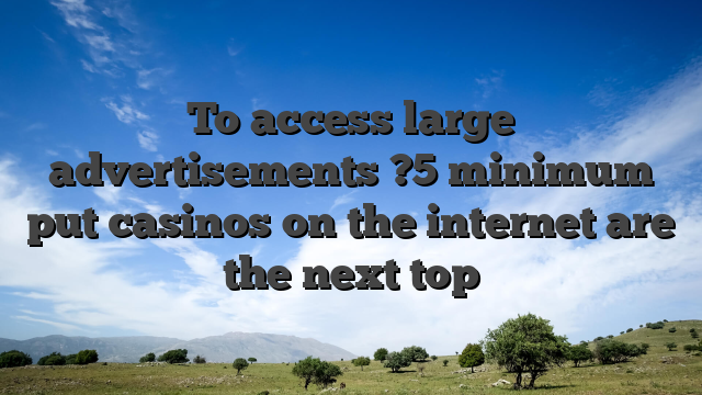 To access large advertisements ?5 minimum put casinos on the internet are the next top