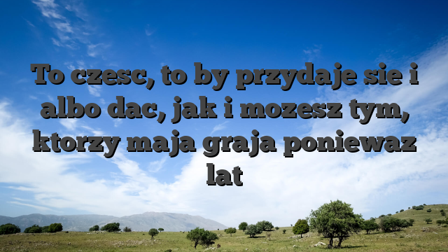 To czesc, to by przydaje sie i albo dac, jak i mozesz tym, ktorzy maja graja poniewaz lat