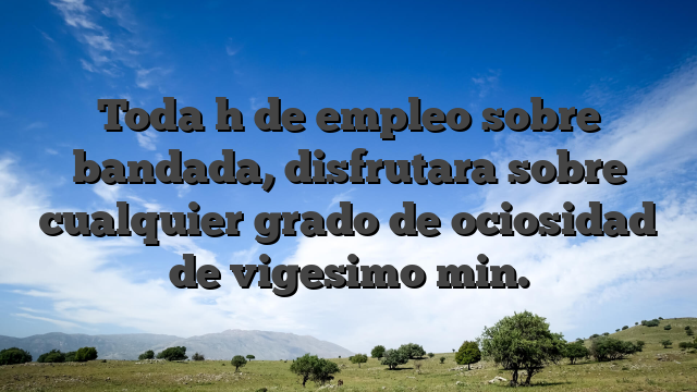 Toda h de empleo sobre bandada, disfrutara sobre cualquier grado de ociosidad de vigesimo min.