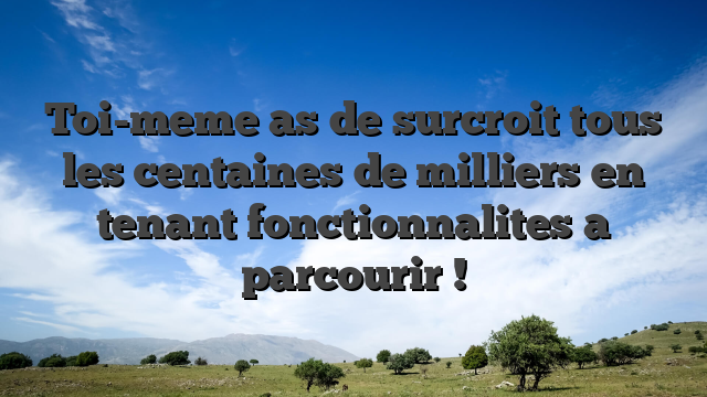 Toi-meme as de surcroit tous les centaines de milliers en tenant fonctionnalites a parcourir !