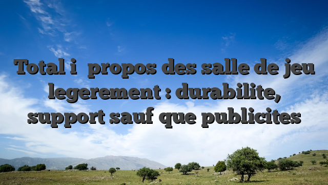 Total i� propos des salle de jeu legerement : durabilite, support sauf que publicites