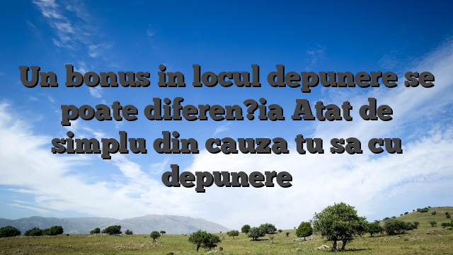 Un bonus in locul depunere se poate diferen?ia Atat de simplu din cauza tu sa cu depunere