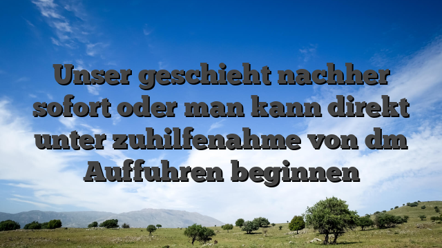 Unser geschieht nachher sofort oder man kann direkt unter zuhilfenahme von dm Auffuhren beginnen