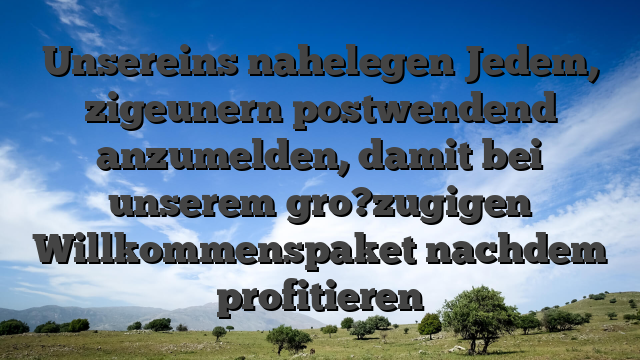 Unsereins nahelegen Jedem, zigeunern postwendend anzumelden, damit bei unserem gro?zugigen Willkommenspaket nachdem profitieren