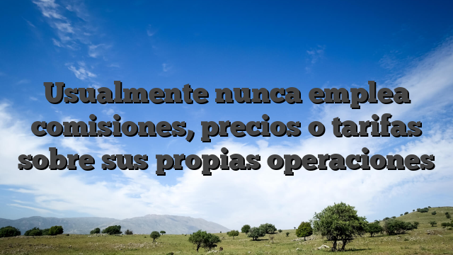 Usualmente nunca emplea comisiones, precios o tarifas sobre sus propias operaciones