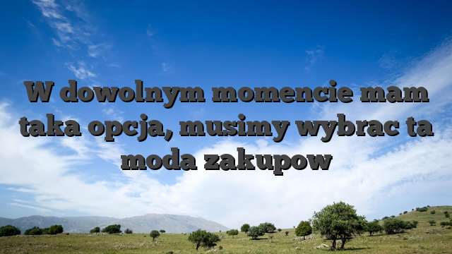 W dowolnym momencie mam taka opcja, musimy wybrac ta moda zakupow