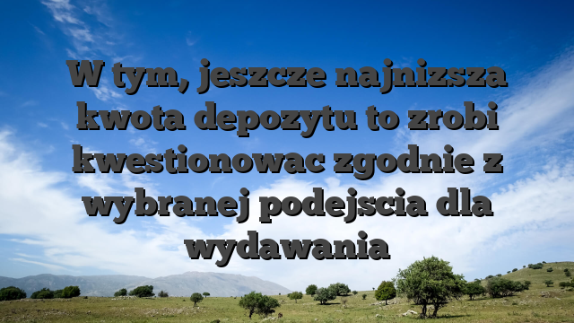 W tym, jeszcze najnizsza kwota depozytu to zrobi kwestionowac zgodnie z wybranej podejscia dla wydawania