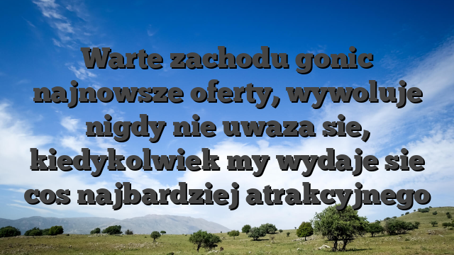 Warte zachodu gonic najnowsze oferty, wywoluje nigdy nie uwaza sie, kiedykolwiek my wydaje sie cos najbardziej atrakcyjnego