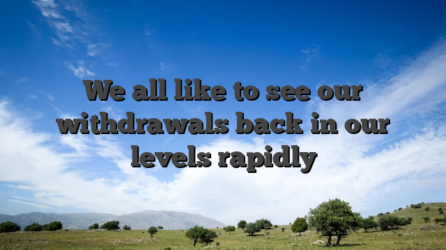 We all like to see our withdrawals back in our levels rapidly