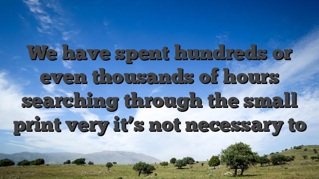 We have spent hundreds or even thousands of hours searching through the small print very it’s not necessary to