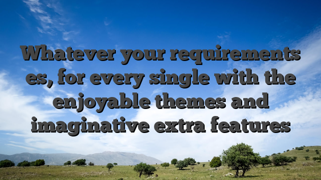 Whatever your requirements es, for every single with the enjoyable themes and imaginative extra features