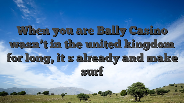 When you are Bally Casino wasn’t in the united kingdom for long, it�s already and make surf