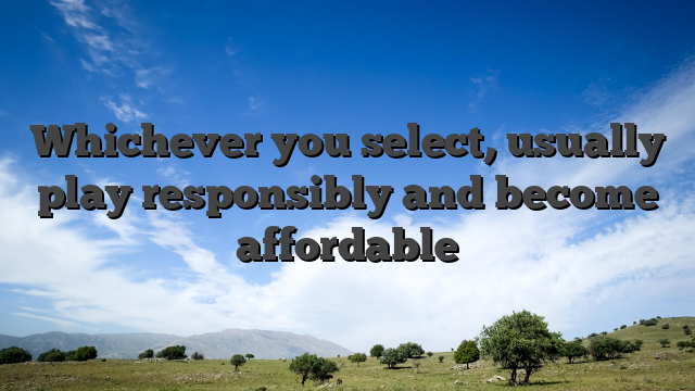 Whichever you select, usually play responsibly and become affordable