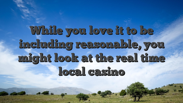While you love it to be including reasonable, you might look at the real time local casino