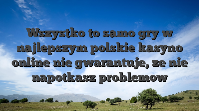 Wszystko to samo gry w najlepszym polskie kasyno online nie gwarantuje, ze nie napotkasz problemow
