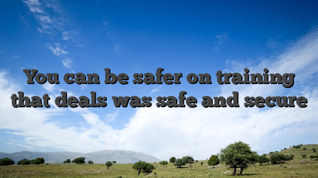 You can be safer on training that deals was safe and secure