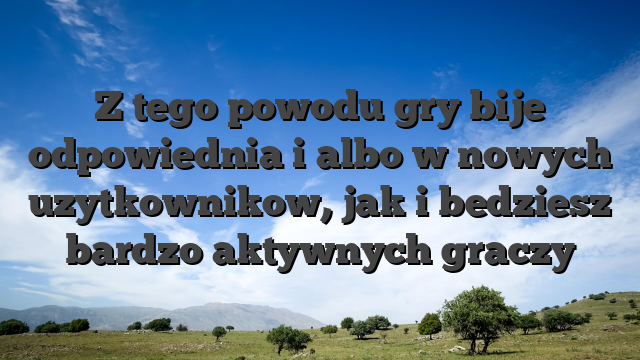Z tego powodu gry bije odpowiednia i albo w nowych uzytkownikow, jak i bedziesz bardzo aktywnych graczy