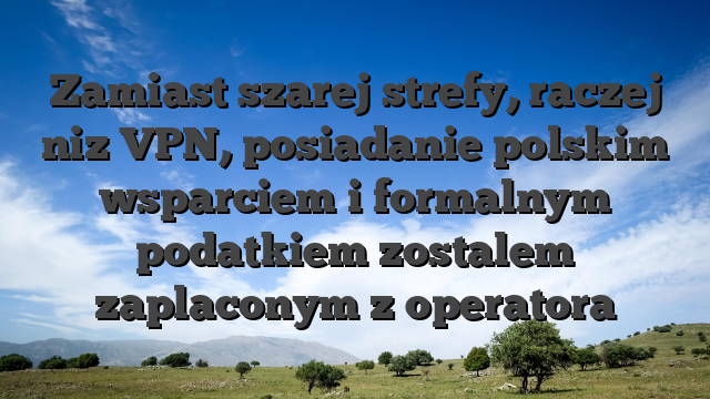 Zamiast szarej strefy, raczej niz VPN, posiadanie polskim wsparciem i formalnym podatkiem zostalem zaplaconym z operatora