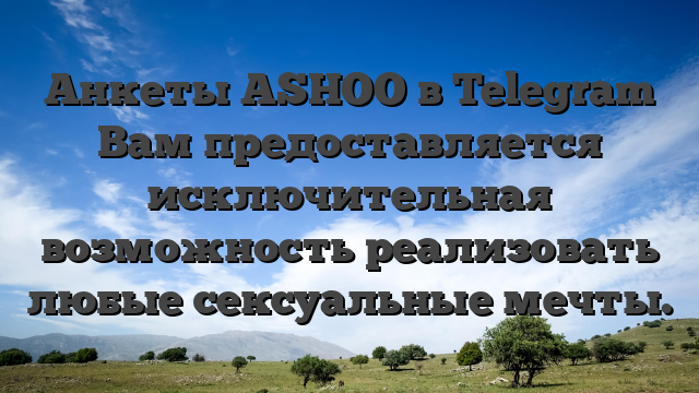 Анкеты ASHOO в Telegram Вам предоставляется исключительная возможность реализовать любые сексуальные мечты.