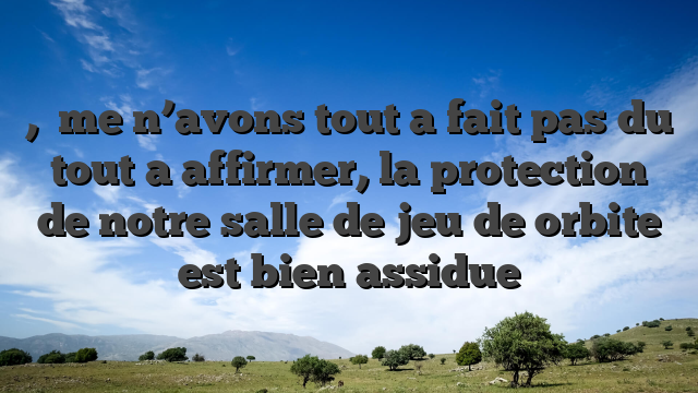 ,   me n’avons tout a fait pas du tout a affirmer, la protection de notre salle de jeu de orbite est bien assidue