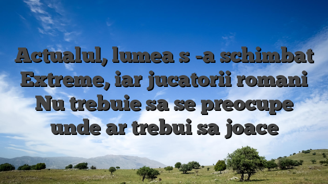 Actualul, lumea s -a schimbat Extreme, iar jucatorii romani Nu trebuie sa se preocupe unde ar trebui sa joace