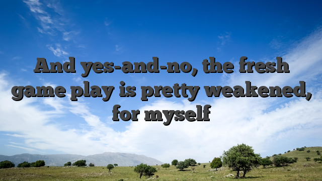 And yes-and-no, the fresh game play is pretty weakened, for myself