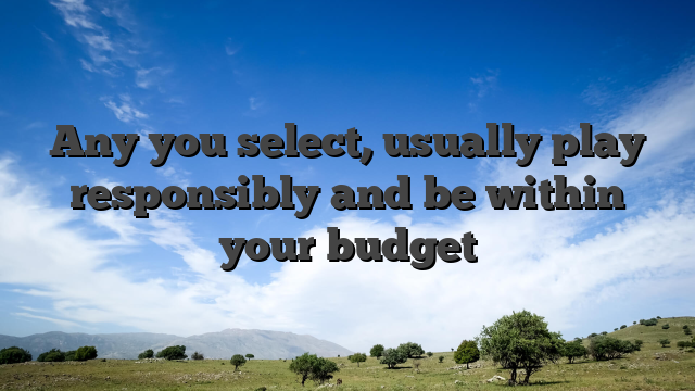 Any you select, usually play responsibly and be within your budget