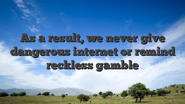 As a result, we never give dangerous internet or remind reckless gamble