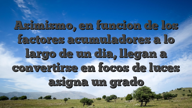 Asimismo, en funcion de los factores acumuladores a lo largo de un dia, llegan a convertirse en focos de luces asigna un grado