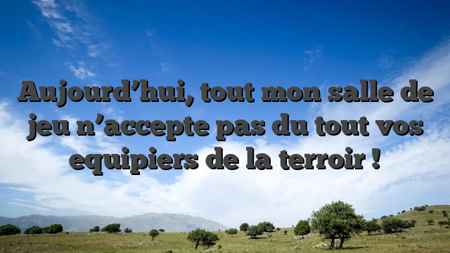 Aujourd’hui, tout mon salle de jeu n’accepte pas du tout vos equipiers de la terroir !