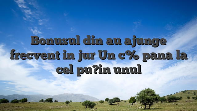 Bonusul din au ajunge frecvent in jur Un c% pana la cel pu?in unul