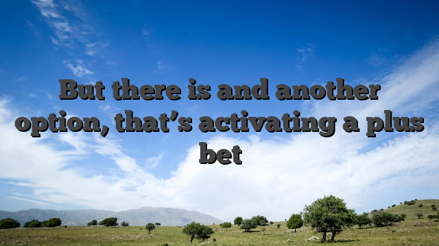 But there is and another option, that’s activating a plus bet